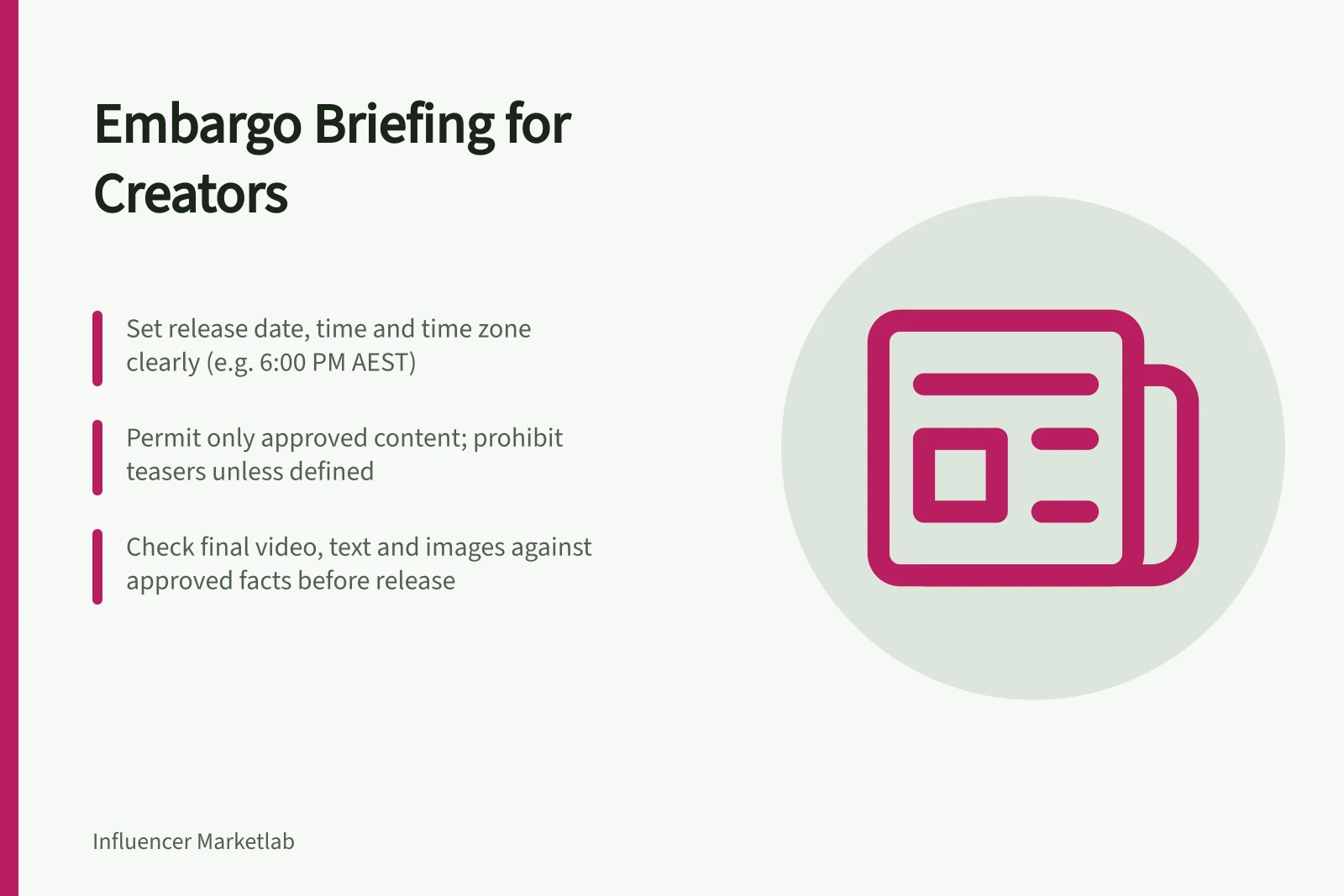 Embargo Briefing for Creators: Set release date, time and time zone clearly (e.g. 6:00 PM AEST); Permit only approved content; prohibit teasers unless defined; Check final video, text and images against approved facts before release