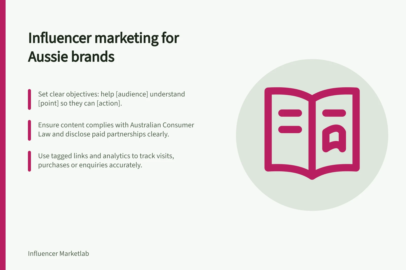 Influencer marketing for Aussie brands: Set clear objectives: help [audience] understand [point] so they can [action].; Ensure content complies with Australian Consumer Law and disclose paid partnerships clearly.; Use tagged links and analytics to track visits, purchases or enquiries accurately.