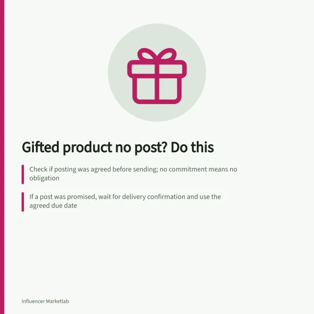 Gifted product no post? Do this: Check if posting was agreed before sending; no commitment means no obligation; If a post was promised, wait for delivery confirmation and use the agreed due date; Never invoice or demand return unless terms allowed it—respect the creator’s choice. What to do when a gifted product receives no post