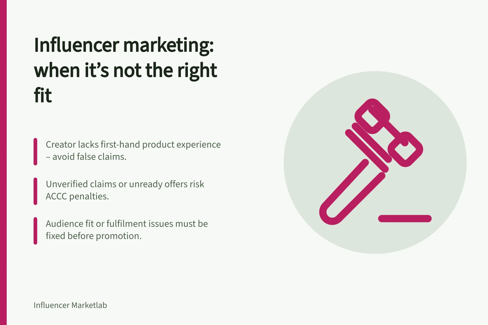 Influencer marketing: when it’s not the right fit: Creator lacks first-hand product experience – avoid false claims.; Unverified claims or unready offers risk ACCC penalties.; Audience fit or fulfilment issues must be fixed before promotion.