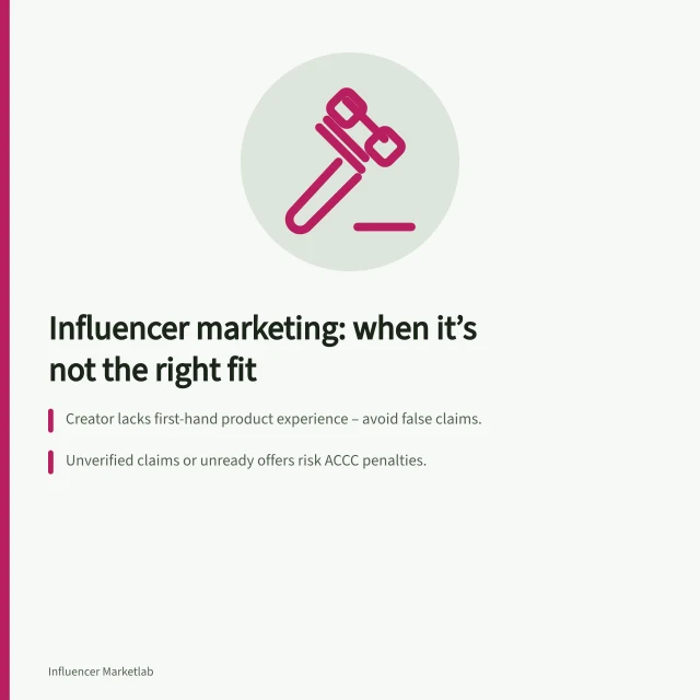 Influencer marketing: when it’s not the right fit: Creator lacks first-hand product experience – avoid false claims.; Unverified claims or unready offers risk ACCC penalties.; Audience fit or fulfilment issues must be fixed before promotion. When influencer marketing is the wrong channel for a product